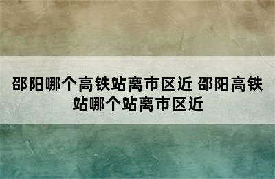 邵阳哪个高铁站离市区近 邵阳高铁站哪个站离市区近